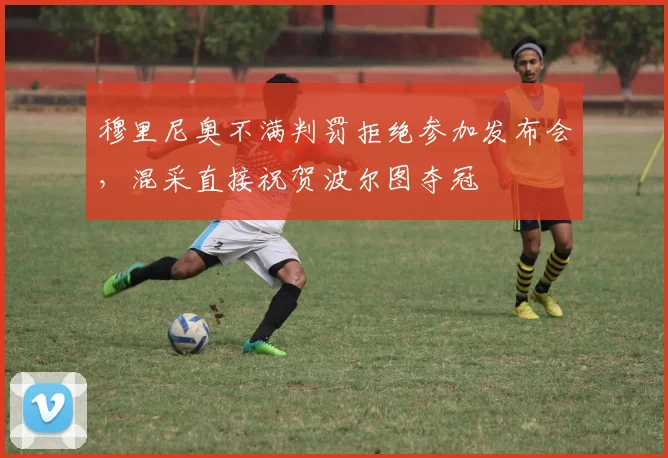 穆里尼奥不满判罚拒绝参加发布会，混采直接祝贺波尔图夺冠