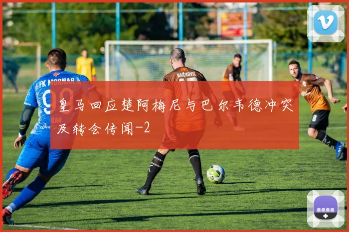 皇马回应楚阿梅尼与巴尔韦德冲突及转会传闻
