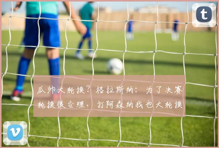 瓜帅大轮换？格拉斯纳：为了决赛轮换很合理，打阿森纳我也大轮换