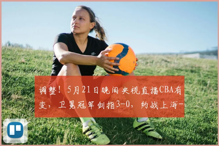 调整！5月21日晚间央视直播CBA有变，卫冕冠军剑指3-0，约战上海