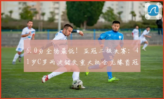 6.0分全场最低！亚冠二级决赛：41岁C罗两次错失重大机会无缘首冠