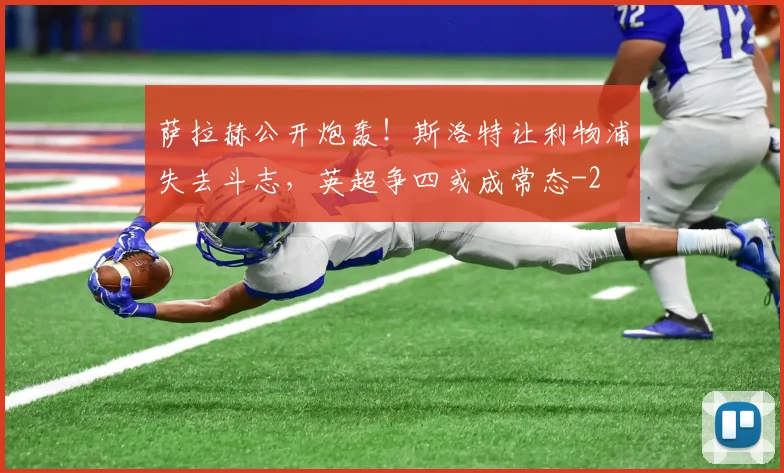 萨拉赫公开炮轰！斯洛特让利物浦失去斗志，英超争四或成常态