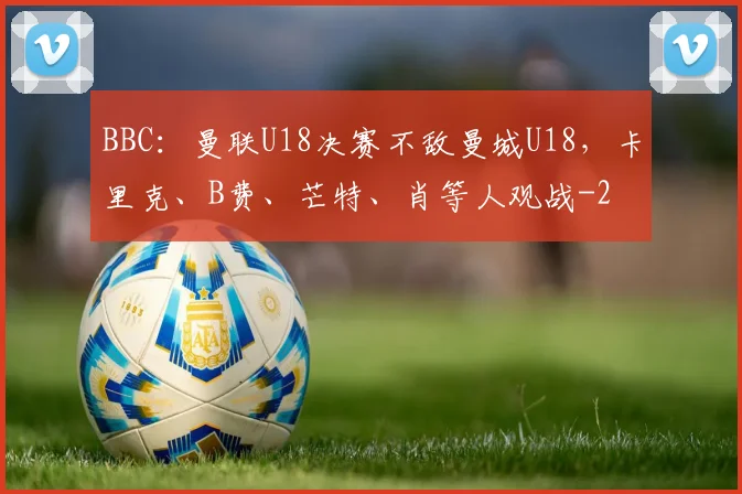 BBC：曼联U18决赛不敌曼城U18，卡里克、B费、芒特、肖等人观战
