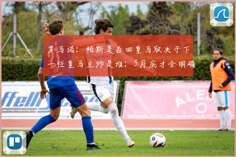 罗马诺：帕斯是否回皇马取决于下一任皇马主帅是谁；5月底才会明确